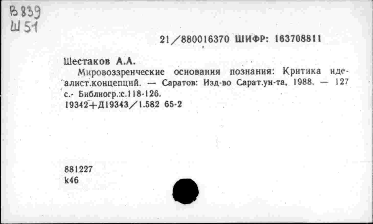 ﻿Ш54
21/880016370 ШИФР: 163708811
Шестаков А.А.
Мировоззренческие основания познания: Критика иде-алист.концепций. — Саратов: Изд-во Сарат.ун-та, 1988. — 127 с.- Библиогр.:с.118-126.
1934 2+Д19343/1.582 65-2
881227
И46